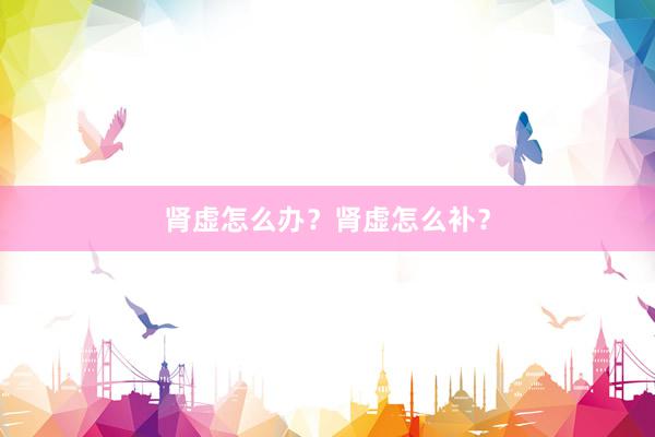 肾虚怎么办？肾虚怎么补？